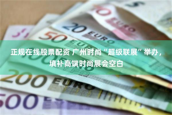 正规在线股票配资 广州时尚“超级联展”举办，填补高端时尚展会空白
