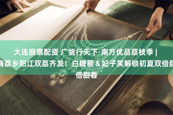 大连股票配资 广货行天下·南方优品荔枝季 | 山海荔乡阳江双荔齐发！白糖罂＆妃子笑解锁初夏双倍甜香