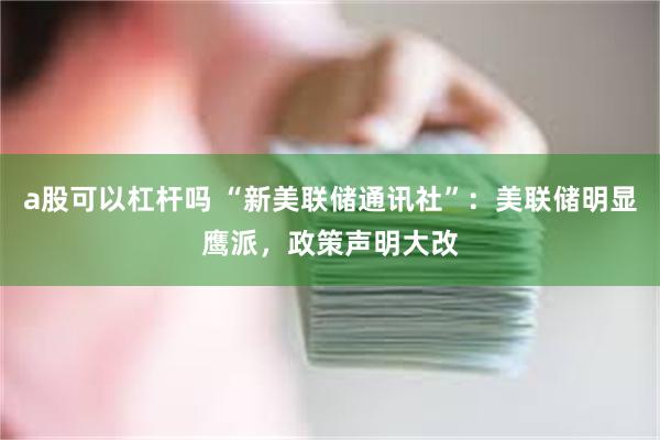 a股可以杠杆吗 “新美联储通讯社”:美联储明显鹰派,政策声明大改