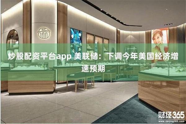 炒股配资平台app 美联储：下调今年美国经济增速预期