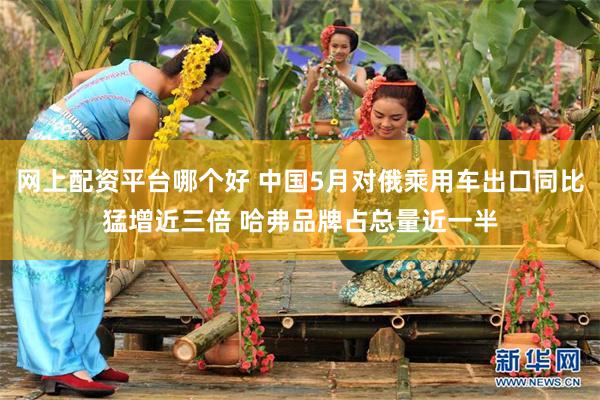网上配资平台哪个好 中国5月对俄乘用车出口同比猛增近三倍 哈弗品牌占总量近一半