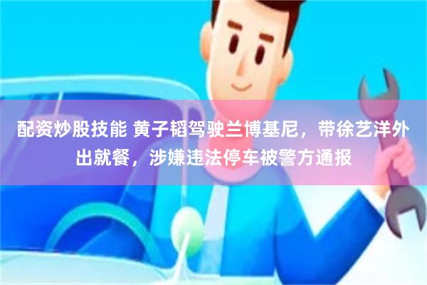 配资炒股技能 黄子韬驾驶兰博基尼，带徐艺洋外出就餐，涉嫌违法停车被警方通报