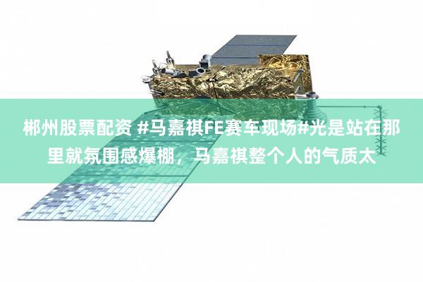 郴州股票配资 #马嘉祺FE赛车现场#光是站在那里就氛围感爆棚，马嘉祺整个人的气质太