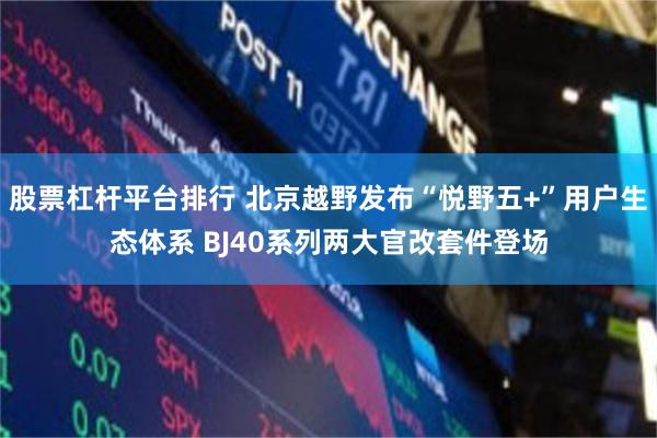 股票杠杆平台排行 北京越野发布“悦野五+”用户生态体系 BJ40系列两大官改套件登场