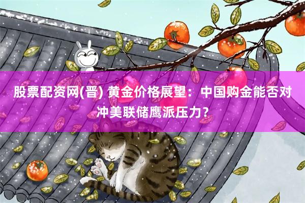 股票配资网(晋) 黄金价格展望:中国购金能否对冲美联储鹰派压力?