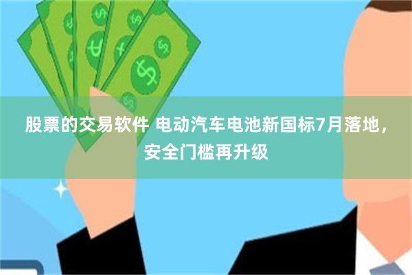 股票的交易软件 电动汽车电池新国标7月落地，安全门槛再升级