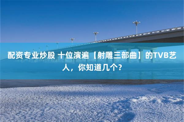 配资专业炒股 十位演遍【射雕三部曲】的TVB艺人,你知道几个?