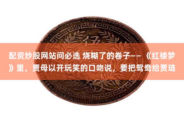 配资炒股网站问必选 烧糊了的卷子—— 《红楼梦》里,贾母以开玩笑的口吻说,要把鸳鸯给贾琏