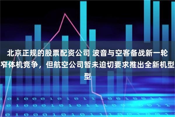 北京正规的股票配资公司 波音与空客备战新一轮窄体机竞争，但航空公司暂未迫切要求推出全新机型