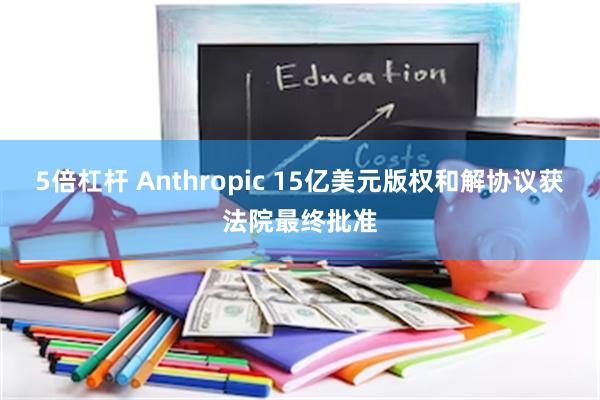 5倍杠杆 Anthropic 15亿美元版权和解协议获法院最终批准