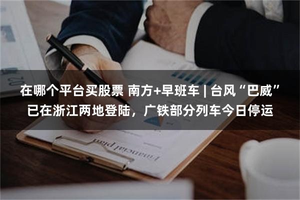 在哪个平台买股票 南方+早班车 | 台风“巴威”已在浙江两地登陆，广铁部分列车今日停运