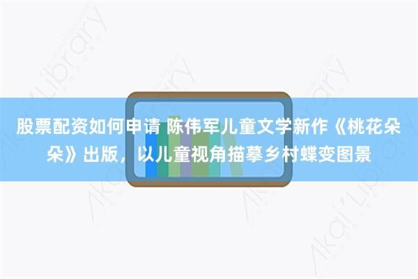 股票配资如何申请 陈伟军儿童文学新作《桃花朵朵》出版，以儿童视角描摹乡村蝶变图景