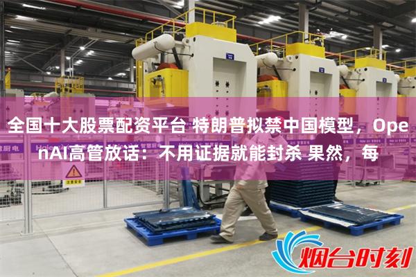 全国十大股票配资平台 特朗普拟禁中国模型,OpenAI高管放话:不用证据就能封杀 果然,每