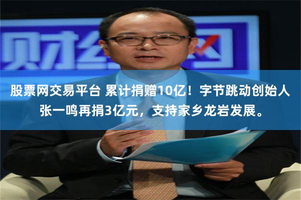 股票网交易平台 累计捐赠10亿！字节跳动创始人张一鸣再捐3亿元，支持家乡龙岩发展。
