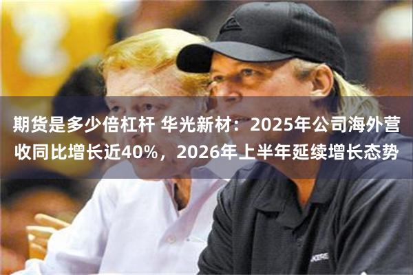 期货是多少倍杠杆 华光新材：2025年公司海外营收同比增长近40%，2026年上半年延续增长态势