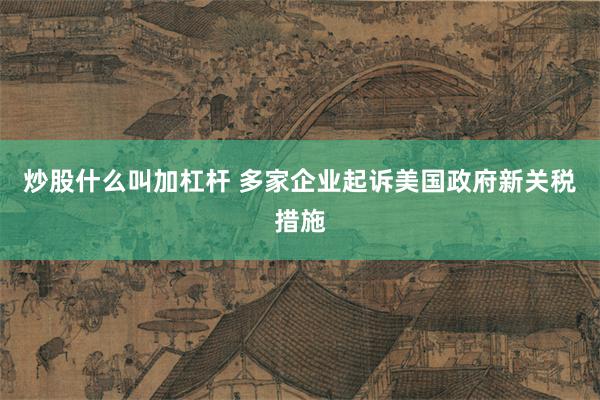 炒股什么叫加杠杆 多家企业起诉美国政府新关税措施
