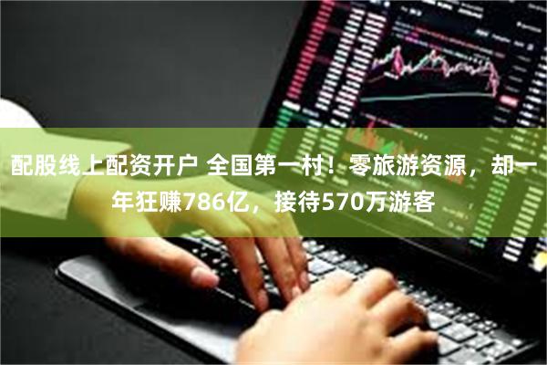 配股线上配资开户 全国第一村!零旅游资源,却一年狂赚786亿,接待570万游客