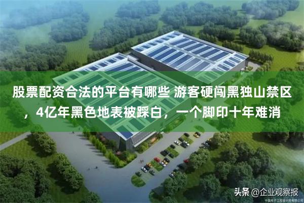 股票配资合法的平台有哪些 游客硬闯黑独山禁区,4亿年黑色地表被踩白,一个脚印十年难消