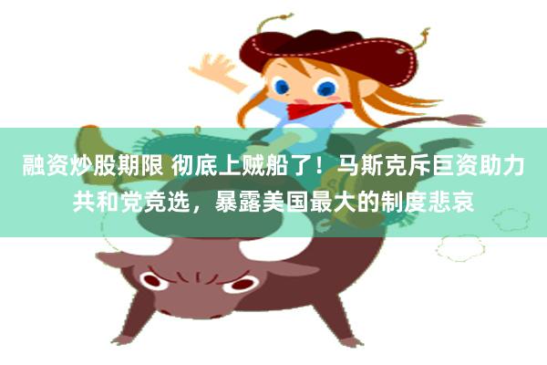 融资炒股期限 彻底上贼船了！马斯克斥巨资助力共和党竞选，暴露美国最大的制度悲哀