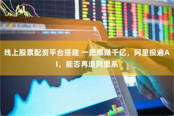 线上股票配资平台搭建 一把爆赚千亿，阿里投遍AI，能否再造阿里系