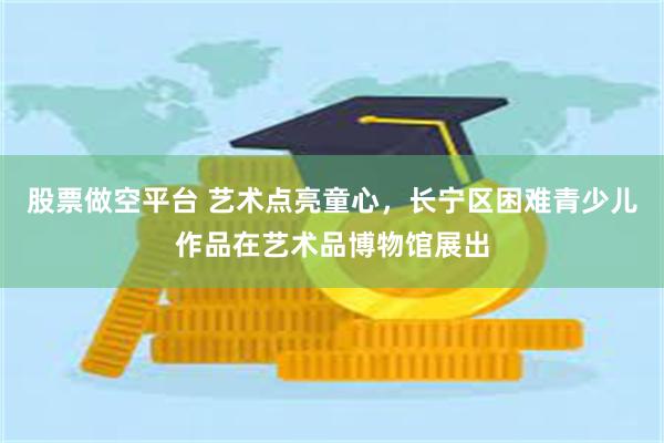 股票做空平台 艺术点亮童心，长宁区困难青少儿作品在艺术品博物馆展出