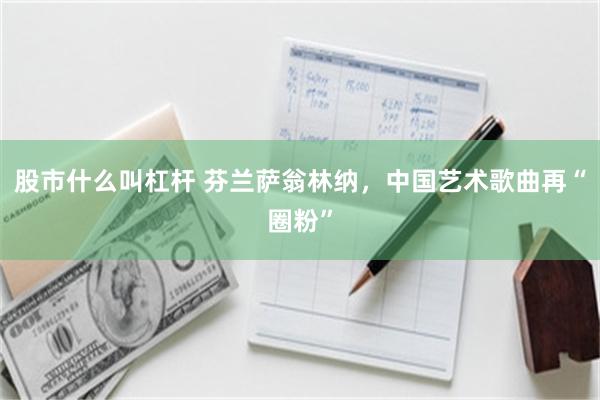 股市什么叫杠杆 芬兰萨翁林纳,中国艺术歌曲再“圈粉”