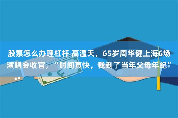 股票怎么办理杠杆 高温天，65岁周华健上海6场演唱会收官，“时间真快，我到了当年父母年纪”