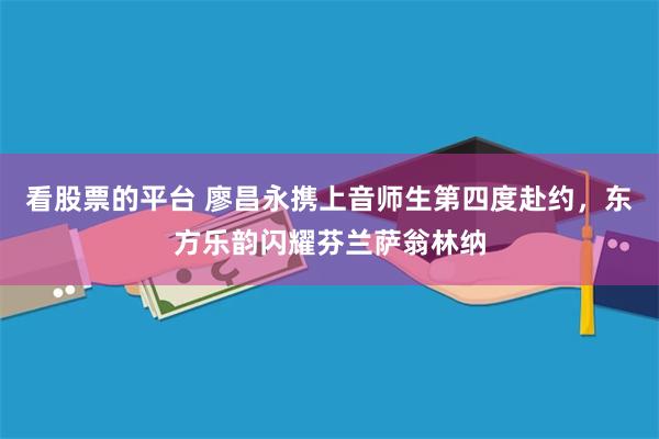 看股票的平台 廖昌永携上音师生第四度赴约，东方乐韵闪耀芬兰萨翁林纳