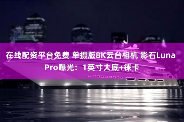 在线配资平台免费 单摄版8K云台相机 影石Luna Pro曝光：1英寸大底+徕卡