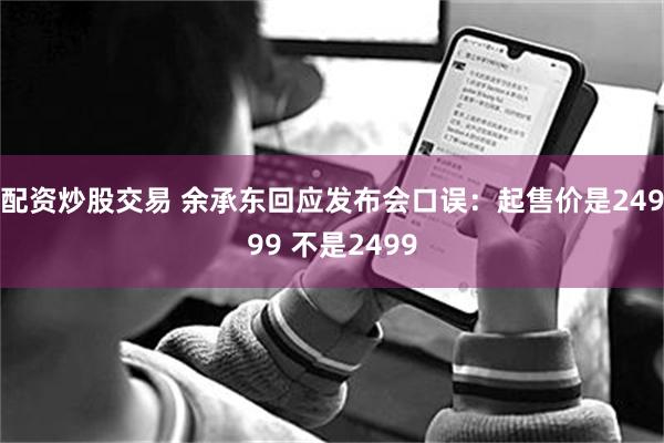 配资炒股交易 余承东回应发布会口误：起售价是24999 不是2499