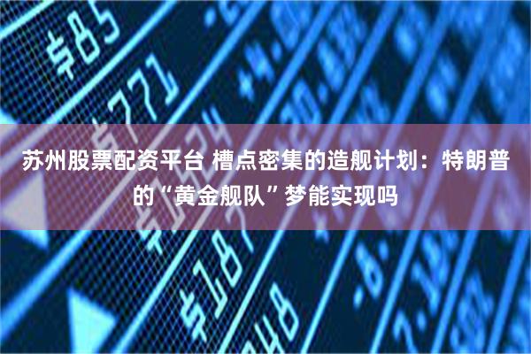 苏州股票配资平台 槽点密集的造舰计划:特朗普的“黄金舰队”梦能实现吗