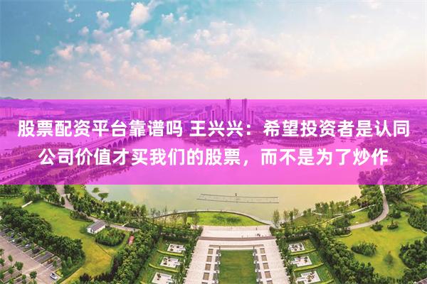 股票配资平台靠谱吗 王兴兴:希望投资者是认同公司价值才买我们的股票,而不是为了炒作