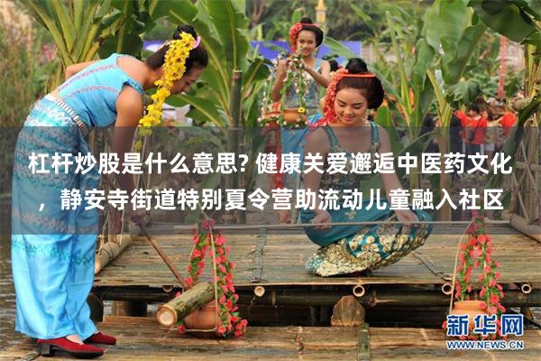 杠杆炒股是什么意思? 健康关爱邂逅中医药文化，静安寺街道特别夏令营助流动儿童融入社区