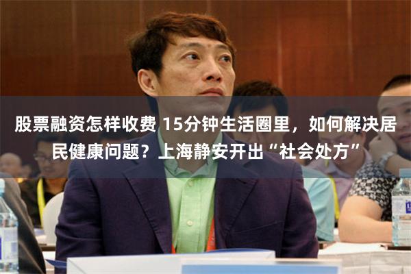 股票融资怎样收费 15分钟生活圈里，如何解决居民健康问题？上海静安开出“社会处方”