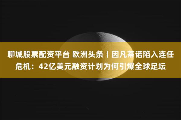 聊城股票配资平台 欧洲头条丨因凡蒂诺陷入连任危机：42亿美元融资计划为何引爆全球足坛