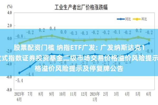股票配资门槛 纳指ETF广发: 广发纳斯达克100交易型开放式指数证券投资基金二级市场交易价格溢价风险提示及停复牌公告