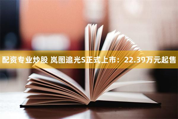 配资专业炒股 岚图追光S正式上市：22.39万元起售