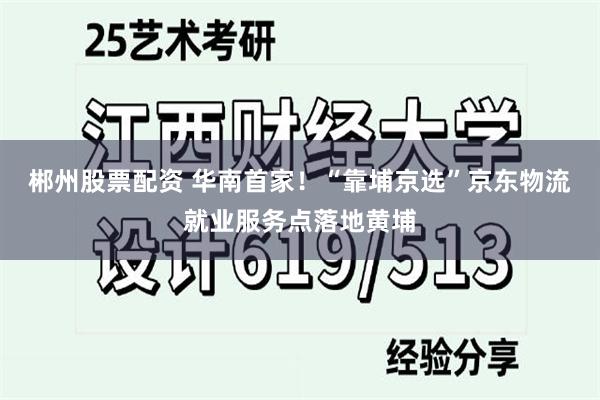 郴州股票配资 华南首家！“靠埔京选”京东物流就业服务点落地黄埔