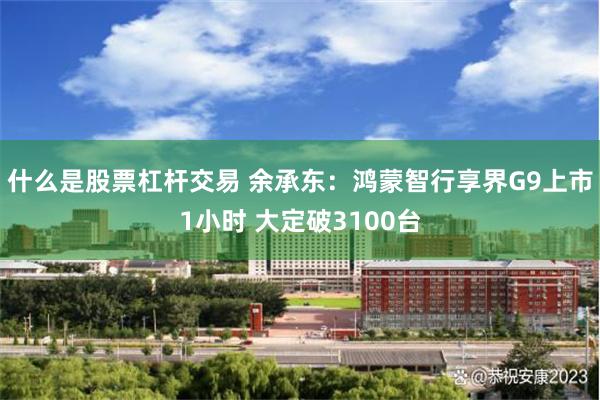 什么是股票杠杆交易 余承东：鸿蒙智行享界G9上市1小时 大定破3100台