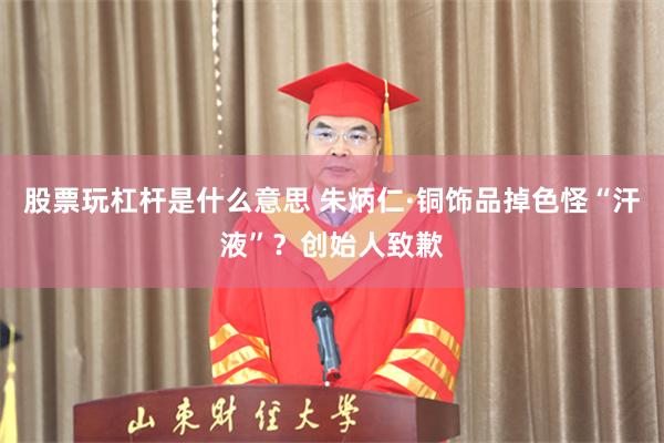 股票玩杠杆是什么意思 朱炳仁·铜饰品掉色怪“汗液”？创始人致歉