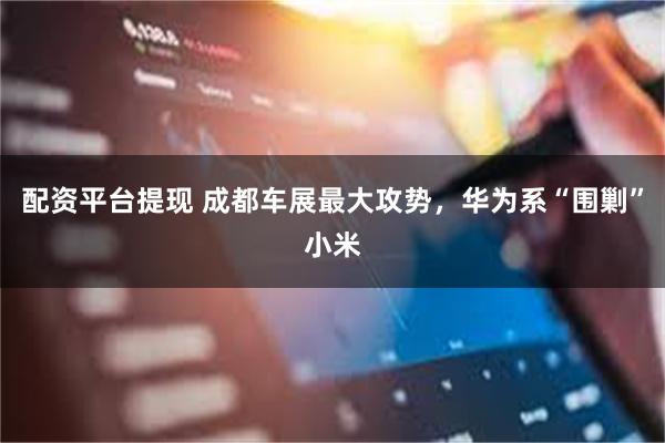 配资平台提现 成都车展最大攻势，华为系“围剿”小米