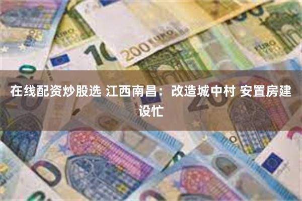 在线配资炒股选 江西南昌：改造城中村 安置房建设忙