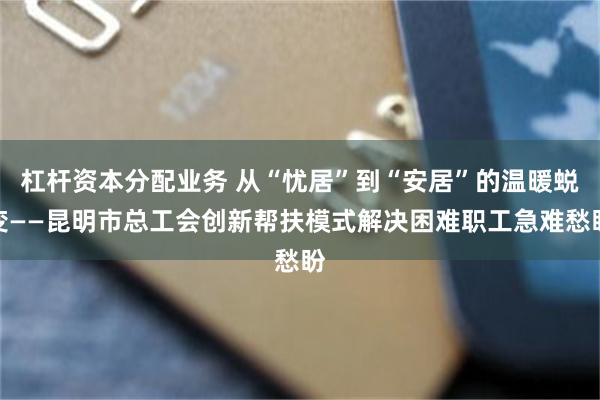 杠杆资本分配业务 从“忧居”到“安居”的温暖蜕变——昆明市总工会创新帮扶模式解决困难职工急难愁盼