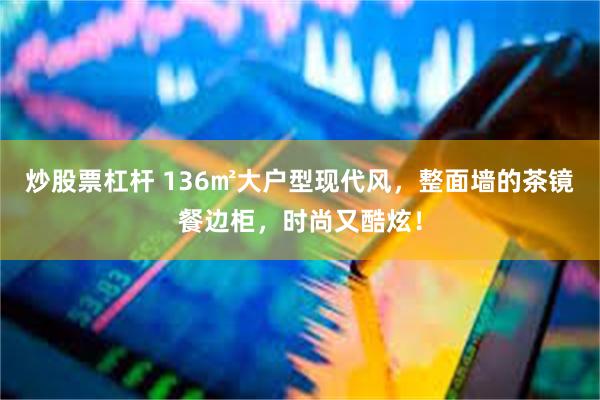 炒股票杠杆 136㎡大户型现代风，整面墙的茶镜餐边柜，时尚又酷炫！