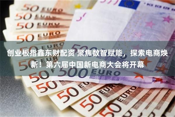 创业板指鑫东财配资 聚焦数智赋能，探索电商焕新！第六届中国新电商大会将开幕