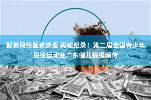 配资网络配资炒股 再破纪录！第二届全国青少年田径运动会广东健儿捷报频传