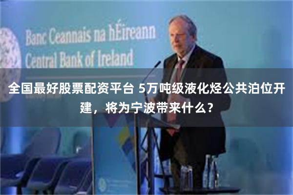 全国最好股票配资平台 5万吨级液化烃公共泊位开建，将为宁波带来什么？