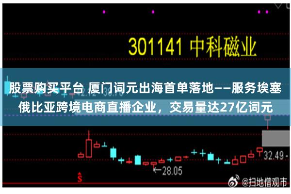 股票购买平台 厦门词元出海首单落地——服务埃塞俄比亚跨境电商直播企业，交易量达27亿词元