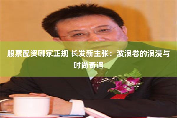 股票配资哪家正规 长发新主张：波浪卷的浪漫与时尚奇遇