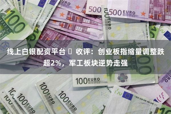 线上白银配资平台 ​收评：创业板指缩量调整跌超2%，军工板块逆势走强